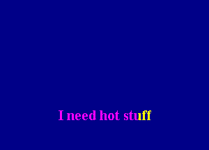 I need hot stuff