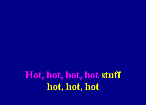 Hot, hot, hot, hot stuff
hot, hot, hot
