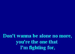Don't wanna be alone no more,

you're the one that
I'm lighting for,