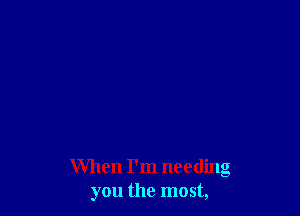 When I'm needing
you the most,
