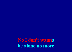 No I don't wanna
be alone no more
