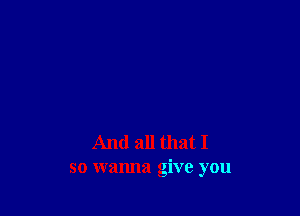 And all that I
so wanna give you