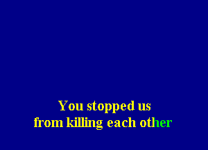 You stopped us
from killing each other