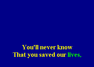 You'll never know
That you saved our lives,