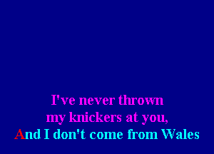 I've never thrown
my knickers at you,
And I don't come from Wales