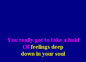 You really got to take a hold
Of feelings deep
down in your soul