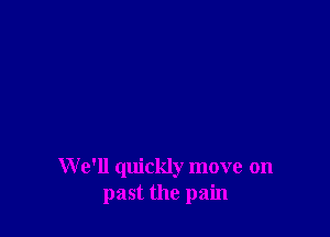 W e'll quickly move on
past the pain