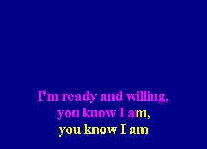 I'm ready and willing,
you know I am,
you know I am