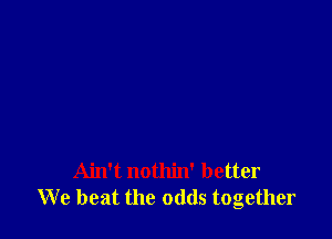 Ain't nothin' better
We beat the odds together