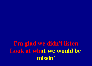 I'm glad we didn't listen
Look at what we would be
missin'