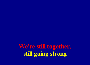 W e're still together,
still going strong