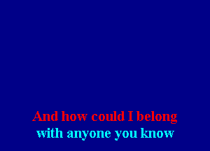 And how could I belong
with anyone you know