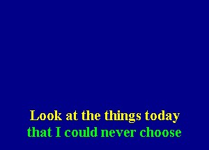 Look at the things today
that I could never choose