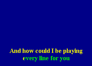 And how could I be playing
every line for you