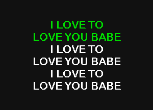 I LOVE TO
LOVE YOU BABE
I LOVE TO

LOVE YOU BABE
I LOVE TO
LOVE YOU BABE