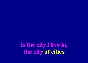 Is the city I live in,
the city of cities