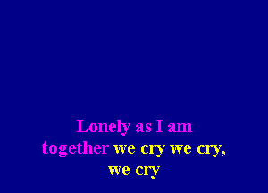 Lonely as I am
together we cry we cry,
we cry