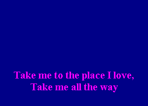 Take me to the place I love,
Take me all the way