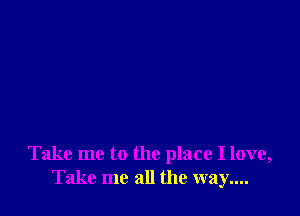 Take me to the place I love,
Take me all the way....