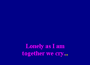 Lonely as I am
together we cry...