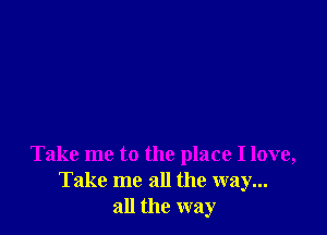 Take me to the place I love,
Take me all the way...
all the way