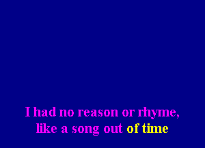 I had no reason or rhyme,
like a song out of time