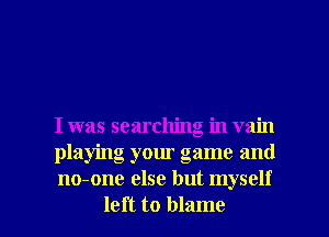 I was searching in vain

playing your game and

no-one else but myself
left to blame