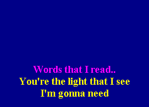 Words that I read..
You're the light that I see
I'm gonna need
