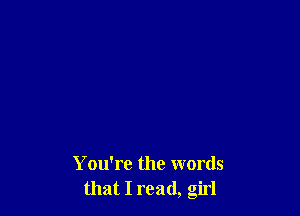 You're the words
that I read, girl