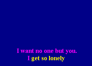 I want no one but you.
I get so lonely