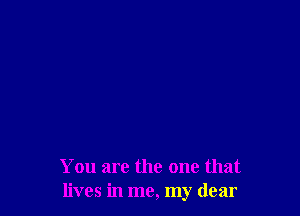 You are the one that
lives in me, my dear