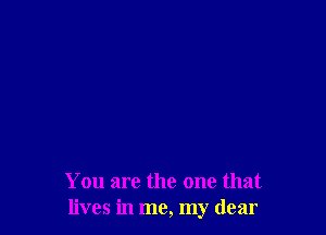 You are the one that
lives in me, my dear