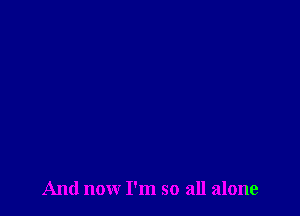 And now I'm so all alone