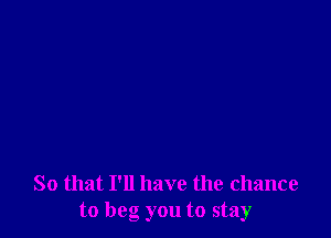 So that I'll have the chance
to beg you to stay