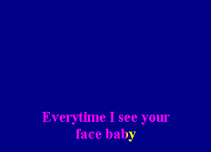 Everytime I see your
face baby