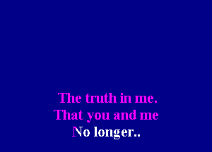 The truth in me.
That you and me
N 0 longer..