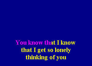 You know that I know
that I get so lonely
thinking of you