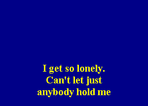 I get so lonely.
Can't let just
anybody hold me