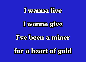 I wanna live
I wanna give

I've been a miner

for a heart of gold
