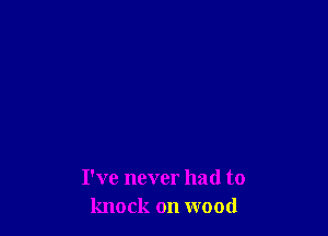 I've never had to
knock on wood