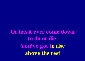Or has it ever come down
to do or die

You've got to rise
above the rest