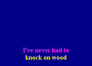 I've never had to
knock on wood