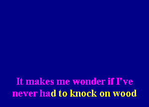 It makes me wonder if I've
never had to knock on wood