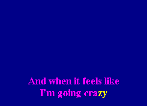 And when it feels like
I'm going crazy