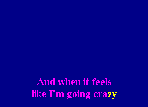 And when it feels
like I'm going crazy