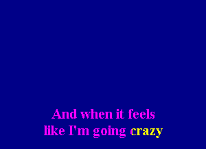 And when it feels
like I'm going crazy
