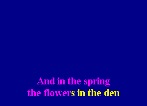 And in the spring
the flowers in the den