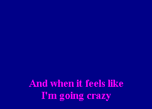 And when it feels like
I'm going crazy