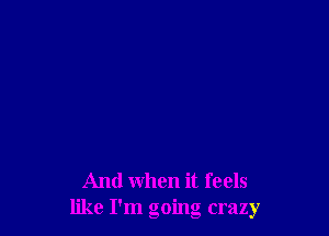 And when it feels
like I'm going crazy