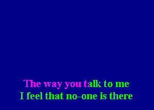 The way you talk to me
I feel that no-one is there